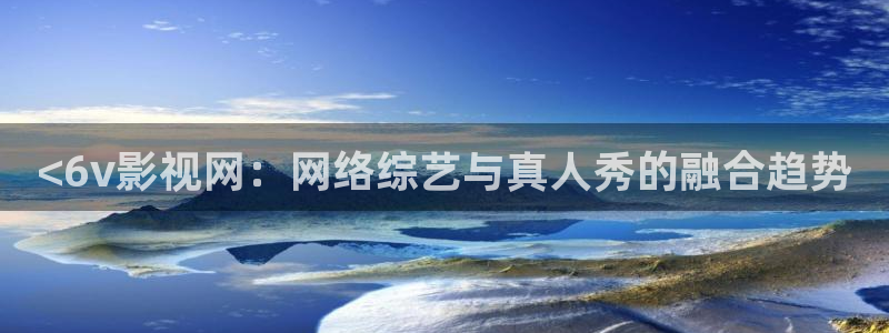 新视觉影院xsjyy6080：<6v影视网：网络综艺与真人秀的融合趋势